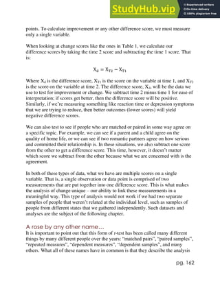 pg. 162
points. To calculate improvement or any other difference score, we must measure
only a single variable.
When looking at change scores like the ones in Table 1, we calculate our
difference scores by taking the time 2 score and subtracting the time 1 score. That
is:
Xd = XT2 − XT1
Where Xd is the difference score, XT1 is the score on the variable at time 1, and XT2
is the score on the variable at time 2. The difference score, Xd, will be the data we
use to test for improvement or change. We subtract time 2 minus time 1 for ease of
interpretation; if scores get better, then the difference score will be positive.
Similarly, if we’re measuring something like reaction time or depression symptoms
that we are trying to reduce, then better outcomes (lower scores) will yield
negative difference scores.
We can also test to see if people who are matched or paired in some way agree on
a specific topic. For example, we can see if a parent and a child agree on the
quality of home life, or we can see if two romantic partners agree on how serious
and committed their relationship is. In these situations, we also subtract one score
from the other to get a difference score. This time, however, it doesn’t matter
which score we subtract from the other because what we are concerned with is the
agreement.
In both of these types of data, what we have are multiple scores on a single
variable. That is, a single observation or data point is comprised of two
measurements that are put together into one difference score. This is what makes
the analysis of change unique – our ability to link these measurements in a
meaningful way. This type of analysis would not work if we had two separate
samples of people that weren’t related at the individual level, such as samples of
people from different states that we gathered independently. Such datasets and
analyses are the subject of the following chapter.
A rose by any other name…
It is important to point out that this form of t-test has been called many different
things by many different people over the years: “matched pairs”, “paired samples”,
“repeated measures”, “dependent measures”, “dependent samples”, and many
others. What all of these names have in common is that they describe the analysis
 