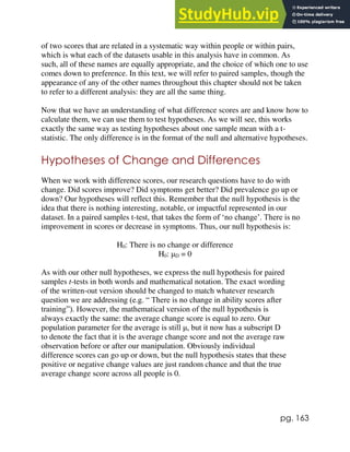 pg. 163
of two scores that are related in a systematic way within people or within pairs,
which is what each of the datasets usable in this analysis have in common. As
such, all of these names are equally appropriate, and the choice of which one to use
comes down to preference. In this text, we will refer to paired samples, though the
appearance of any of the other names throughout this chapter should not be taken
to refer to a different analysis: they are all the same thing.
Now that we have an understanding of what difference scores are and know how to
calculate them, we can use them to test hypotheses. As we will see, this works
exactly the same way as testing hypotheses about one sample mean with a t-
statistic. The only difference is in the format of the null and alternative hypotheses.
Hypotheses of Change and Differences
When we work with difference scores, our research questions have to do with
change. Did scores improve? Did symptoms get better? Did prevalence go up or
down? Our hypotheses will reflect this. Remember that the null hypothesis is the
idea that there is nothing interesting, notable, or impactful represented in our
dataset. In a paired samples t-test, that takes the form of ‘no change’. There is no
improvement in scores or decrease in symptoms. Thus, our null hypothesis is:
H0: There is no change or difference
H0: μD = 0
As with our other null hypotheses, we express the null hypothesis for paired
samples t-tests in both words and mathematical notation. The exact wording
of the written-out version should be changed to match whatever research
question we are addressing (e.g. “ There is no change in ability scores after
training”). However, the mathematical version of the null hypothesis is
always exactly the same: the average change score is equal to zero. Our
population parameter for the average is still μ, but it now has a subscript D
to denote the fact that it is the average change score and not the average raw
observation before or after our manipulation. Obviously individual
difference scores can go up or down, but the null hypothesis states that these
positive or negative change values are just random chance and that the true
average change score across all people is 0.
 