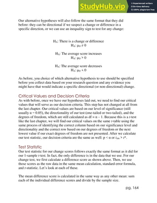 pg. 164
Our alternative hypotheses will also follow the same format that they did
before: they can be directional if we suspect a change or difference in a
specific direction, or we can use an inequality sign to test for any change:
HA: There is a change or difference
HA: μD ≠ 0
HA: The average score increases
HA: μD > 0
HA: The average score decreases
HA: μD < 0
As before, you choice of which alternative hypothesis to use should be specified
before you collect data based on your research question and any evidence you
might have that would indicate a specific directional (or non-directional) change.
Critical Values and Decision Criteria
As with before, once we have our hypotheses laid out, we need to find our critical
values that will serve as our decision criteria. This step has not changed at all from
the last chapter. Our critical values are based on our level of significance (still
usually α = 0.05), the directionality of our test (one-tailed or two-tailed), and the
degrees of freedom, which are still calculated as df = n – 1. Because this is a t-test
like the last chapter, we will find our critical values on the same t-table using the
same process of identifying the correct column based on our significance level and
directionality and the correct row based on our degrees of freedom or the next
lowest value if our exact degrees of freedom are not presented. After we calculate
our test statistic, our decision criteria are the same as well: p < α or tobt > t*.
Test Statistic
Our test statistic for our change scores follows exactly the same format as it did for
our 1-sample t-test. In fact, the only difference is in the data that we use. For our
change test, we first calculate a difference score as shown above. Then, we use
those scores as the raw data in the same mean calculation, standard error formula,
and t-statistic. Let’s look at each of these.
The mean difference score is calculated in the same way as any other mean: sum
each of the individual difference scores and divide by the sample size.
 