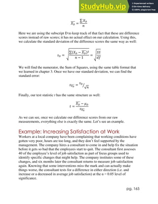 pg. 165
𝑋𝐷
̅̅̅̅ =
∑ 𝑋𝐷
𝑛
Here we are using the subscript D to keep track of that fact that these are difference
scores instead of raw scores; it has no actual effect on our calculation. Using this,
we calculate the standard deviation of the difference scores the same way as well:
𝑠𝐷 = √
∑(𝑋𝐷 − 𝑋𝐷
̅̅̅̅)2
𝑛 − 1
= √
𝑆𝑆
𝑑𝑓
We will find the numerator, the Sum of Squares, using the same table format that
we learned in chapter 3. Once we have our standard deviation, we can find the
standard error:
𝑠𝑋𝐷
̅̅̅̅ =
𝑠𝐷
√𝑛
⁄
Finally, our test statistic t has the same structure as well:
𝑡 =
𝑋𝐷
̅̅̅̅ − 𝜇𝐷
𝑠𝑋𝐷
̅̅̅̅
As we can see, once we calculate our difference scores from our raw
measurements, everything else is exactly the same. Let’s see an example.
Example: Increasing Satisfaction at Work
Workers at a local company have been complaining that working conditions have
gotten very poor, hours are too long, and they don’t feel supported by the
management. The company hires a consultant to come in and help fix the situation
before it gets so bad that the employees start to quit. The consultant first assesses
40 of the employee’s level of job satisfaction as part of focus groups used to
identify specific changes that might help. The company institutes some of these
changes, and six months later the consultant returns to measure job satisfaction
again. Knowing that some interventions miss the mark and can actually make
things worse, the consultant tests for a difference in either direction (i.e. and
increase or a decreased in average job satisfaction) at the α = 0.05 level of
significance.
 