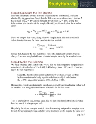 pg. 167
Step 3: Calculate the Test Statistic
Now that the criteria are set, it is time to calculate the test statistic. The data
obtained by the consultant found that the difference scores from time 1 to time 2
had a mean of XD
̅̅̅̅ = 2.96 and a standard deviation of sD = 2.85. Using this
information, plus the size of the sample (N = 40), we first calculate the standard
error:
𝑠𝑋𝐷
̅̅̅̅ =
𝑠𝐷
√𝑛
⁄ = 2.85
√40
⁄ = 2.85
6.32
⁄ = 0.46
Now, we can put that value, along with our sample mean and null hypothesis
value, into the formula for t and calculate the test statistic:
𝑡 =
𝑋𝐷
̅̅̅̅ − 𝜇𝐷
𝑠𝑋𝐷
̅̅̅̅
=
2.96 − 0
0.46
= 6.43
Notice that, because the null hypothesis value of a dependent samples t-test is
always 0, we can simply divide our obtained sample mean by the standard error.
Step 4: Make the Decision
We have obtained a test statistic of t = 6.43 that we can compare to our previously
established critical value of t* = 1.685. 6.43 is larger than 1.685, so t > t* and we
reject the null hypothesis:
Reject H0. Based on the sample data from 40 workers, we can say that
the intervention statistically significantly improved job satisfaction
(𝑋𝐷
̅̅̅̅ = 2.96) among the workers, t(39) = 6.43, p < 0.05.
Because this result was statistically significant, we will want to calculate Cohen’s d
as an effect size using the same format as we did for the last t-test:
𝑡 =
𝑋𝐷
̅̅̅̅ − 𝜇𝐷
𝑠𝐷
=
2.96
2.85
= 1.04
This is a large effect size. Notice again that we can omit the null hypothesis value
here because it is always equal to 0.
Hopefully the above example made it clear that running a dependent samples t-test
to look for differences before and after some treatment works exactly the same way
 