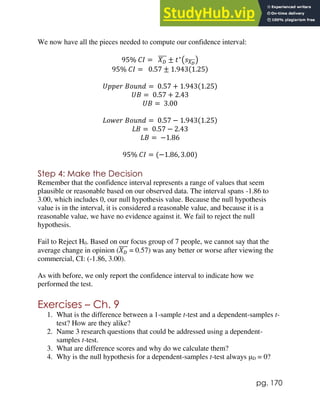 pg. 170
We now have all the pieces needed to compute our confidence interval:
95% 𝐶𝐼 = 𝑋𝐷
̅̅̅̅ ± 𝑡∗
(𝑠𝑋𝐷
̅̅̅̅)
95% 𝐶𝐼 = 0.57 ± 1.943(1.25)
𝑈𝑝𝑝𝑒𝑟 𝐵𝑜𝑢𝑛𝑑 = 0.57 + 1.943(1.25)
𝑈𝐵 = 0.57 + 2.43
𝑈𝐵 = 3.00
𝐿𝑜𝑤𝑒𝑟 𝐵𝑜𝑢𝑛𝑑 = 0.57 − 1.943(1.25)
𝐿𝐵 = 0.57 − 2.43
𝐿𝐵 = −1.86
95% 𝐶𝐼 = (−1.86, 3.00)
Step 4: Make the Decision
Remember that the confidence interval represents a range of values that seem
plausible or reasonable based on our observed data. The interval spans -1.86 to
3.00, which includes 0, our null hypothesis value. Because the null hypothesis
value is in the interval, it is considered a reasonable value, and because it is a
reasonable value, we have no evidence against it. We fail to reject the null
hypothesis.
Fail to Reject H0. Based on our focus group of 7 people, we cannot say that the
average change in opinion (𝑋𝐷
̅̅̅̅ = 0.57) was any better or worse after viewing the
commercial, CI: (-1.86, 3.00).
As with before, we only report the confidence interval to indicate how we
performed the test.
Exercises – Ch. 9
1. What is the difference between a 1-sample t-test and a dependent-samples t-
test? How are they alike?
2. Name 3 research questions that could be addressed using a dependent-
samples t-test.
3. What are difference scores and why do we calculate them?
4. Why is the null hypothesis for a dependent-samples t-test always μD = 0?
 
