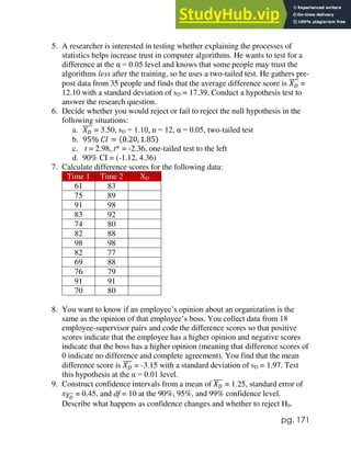 pg. 171
5. A researcher is interested in testing whether explaining the processes of
statistics helps increase trust in computer algorithms. He wants to test for a
difference at the α = 0.05 level and knows that some people may trust the
algorithms less after the training, so he uses a two-tailed test. He gathers pre-
post data from 35 people and finds that the average difference score is 𝑋𝐷
̅̅̅̅ =
12.10 with a standard deviation of sD = 17.39. Conduct a hypothesis test to
answer the research question.
6. Decide whether you would reject or fail to reject the null hypothesis in the
following situations:
a. 𝑋𝐷
̅̅̅̅ = 3.50, sD = 1.10, n = 12, α = 0.05, two-tailed test
b. 95% 𝐶𝐼 = (0.20, 1.85)
c. t = 2.98, t* = -2.36, one-tailed test to the left
d. 90% CI = (-1.12, 4.36)
7. Calculate difference scores for the following data:
Time 1 Time 2 XD
61 83
75 89
91 98
83 92
74 80
82 88
98 98
82 77
69 88
76 79
91 91
70 80
8. You want to know if an employee’s opinion about an organization is the
same as the opinion of that employee’s boss. You collect data from 18
employee-supervisor pairs and code the difference scores so that positive
scores indicate that the employee has a higher opinion and negative scores
indicate that the boss has a higher opinion (meaning that difference scores of
0 indicate no difference and complete agreement). You find that the mean
difference score is 𝑋𝐷
̅̅̅̅ = -3.15 with a standard deviation of sD = 1.97. Test
this hypothesis at the α = 0.01 level.
9. Construct confidence intervals from a mean of 𝑋𝐷
̅̅̅̅ = 1.25, standard error of
𝑠𝑋𝐷
̅̅̅̅ = 0.45, and df = 10 at the 90%, 95%, and 99% confidence level.
Describe what happens as confidence changes and whether to reject H0.
 