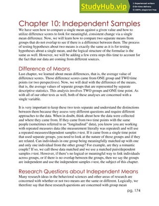 pg. 174
Chapter 10: Independent Samples
We have seen how to compare a single mean against a given value and how to
utilize difference scores to look for meaningful, consistent change via a single
mean difference. Now, we will learn how to compare two separate means from
groups that do not overlap to see if there is a difference between them. The process
of testing hypotheses about two means is exactly the same as it is for testing
hypotheses about a single mean, and the logical structure of the formulae is the
same as well. However, we will be adding a few extra steps this time to account for
the fact that our data are coming from different sources.
Difference of Means
Last chapter, we learned about mean differences, that is, the average value of
difference scores. Those difference scores came from ONE group and TWO time
points (or two perspectives). Now, we will deal with the difference of the means,
that is, the average values of separate groups that are represented by separate
descriptive statistics. This analysis involves TWO groups and ONE time point. As
with all of our other tests as well, both of these analyses are concerned with a
single variable.
It is very important to keep these two tests separate and understand the distinctions
between them because they assess very different questions and require different
approaches to the data. When in doubt, think about how the data were collected
and where they came from. If they came from two time points with the same
people (sometimes referred to as “longitudinal” data), you know you are working
with repeated measures data (the measurement literally was repeated) and will use
a repeated measures/dependent samples t-test. If it came from a single time point
that used separate groups, you need to look at the nature of those groups and if they
are related. Can individuals in one group being meaningfully matched up with one
and only one individual from the other group? For example, are they a romantic
couple? If so, we call those data matched and we use a matched pairs/dependent
samples t-test. However, if there’s no logical or meaningful way to link individuals
across groups, or if there is no overlap between the groups, then we say the groups
are independent and use the independent samples t-test, the subject of this chapter.
Research Questions about Independent Means
Many research ideas in the behavioral sciences and other areas of research are
concerned with whether or not two means are the same or different. Logically, we
therefore say that these research questions are concerned with group mean
 