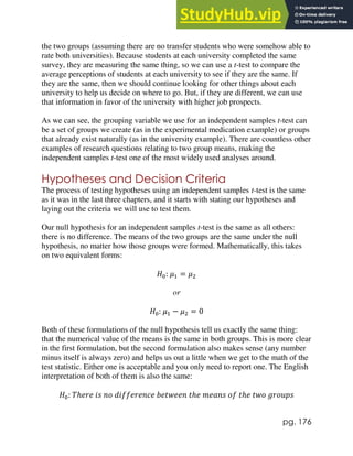 pg. 176
the two groups (assuming there are no transfer students who were somehow able to
rate both universities). Because students at each university completed the same
survey, they are measuring the same thing, so we can use a t-test to compare the
average perceptions of students at each university to see if they are the same. If
they are the same, then we should continue looking for other things about each
university to help us decide on where to go. But, if they are different, we can use
that information in favor of the university with higher job prospects.
As we can see, the grouping variable we use for an independent samples t-test can
be a set of groups we create (as in the experimental medication example) or groups
that already exist naturally (as in the university example). There are countless other
examples of research questions relating to two group means, making the
independent samples t-test one of the most widely used analyses around.
Hypotheses and Decision Criteria
The process of testing hypotheses using an independent samples t-test is the same
as it was in the last three chapters, and it starts with stating our hypotheses and
laying out the criteria we will use to test them.
Our null hypothesis for an independent samples t-test is the same as all others:
there is no difference. The means of the two groups are the same under the null
hypothesis, no matter how those groups were formed. Mathematically, this takes
on two equivalent forms:
𝐻0: 𝜇1 = 𝜇2
or
𝐻0: 𝜇1 − 𝜇2 = 0
Both of these formulations of the null hypothesis tell us exactly the same thing:
that the numerical value of the means is the same in both groups. This is more clear
in the first formulation, but the second formulation also makes sense (any number
minus itself is always zero) and helps us out a little when we get to the math of the
test statistic. Either one is acceptable and you only need to report one. The English
interpretation of both of them is also the same:
𝐻0: 𝑇ℎ𝑒𝑟𝑒 𝑖𝑠 𝑛𝑜 𝑑𝑖𝑓𝑓𝑒𝑟𝑒𝑛𝑐𝑒 𝑏𝑒𝑡𝑤𝑒𝑒𝑛 𝑡ℎ𝑒 𝑚𝑒𝑎𝑛𝑠 𝑜𝑓 𝑡ℎ𝑒 𝑡𝑤𝑜 𝑔𝑟𝑜𝑢𝑝𝑠
 