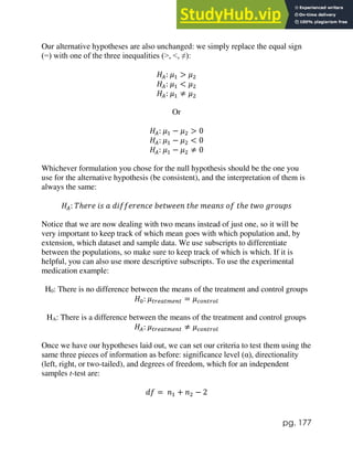 pg. 177
Our alternative hypotheses are also unchanged: we simply replace the equal sign
(=) with one of the three inequalities (>, <, ≠):
𝐻𝐴: 𝜇1 > 𝜇2
𝐻𝐴: 𝜇1 < 𝜇2
𝐻𝐴: 𝜇1 ≠ 𝜇2
Or
𝐻𝐴: 𝜇1 − 𝜇2 > 0
𝐻𝐴: 𝜇1 − 𝜇2 < 0
𝐻𝐴: 𝜇1 − 𝜇2 ≠ 0
Whichever formulation you chose for the null hypothesis should be the one you
use for the alternative hypothesis (be consistent), and the interpretation of them is
always the same:
𝐻𝐴: 𝑇ℎ𝑒𝑟𝑒 𝑖𝑠 𝑎 𝑑𝑖𝑓𝑓𝑒𝑟𝑒𝑛𝑐𝑒 𝑏𝑒𝑡𝑤𝑒𝑒𝑛 𝑡ℎ𝑒 𝑚𝑒𝑎𝑛𝑠 𝑜𝑓 𝑡ℎ𝑒 𝑡𝑤𝑜 𝑔𝑟𝑜𝑢𝑝𝑠
Notice that we are now dealing with two means instead of just one, so it will be
very important to keep track of which mean goes with which population and, by
extension, which dataset and sample data. We use subscripts to differentiate
between the populations, so make sure to keep track of which is which. If it is
helpful, you can also use more descriptive subscripts. To use the experimental
medication example:
H0: There is no difference between the means of the treatment and control groups
𝐻0: 𝜇𝑡𝑟𝑒𝑎𝑡𝑚𝑒𝑛𝑡 = 𝜇𝑐𝑜𝑛𝑡𝑟𝑜𝑙
HA: There is a difference between the means of the treatment and control groups
𝐻𝐴: 𝜇𝑡𝑟𝑒𝑎𝑡𝑚𝑒𝑛𝑡 ≠ 𝜇𝑐𝑜𝑛𝑡𝑟𝑜𝑙
Once we have our hypotheses laid out, we can set our criteria to test them using the
same three pieces of information as before: significance level (α), directionality
(left, right, or two-tailed), and degrees of freedom, which for an independent
samples t-test are:
𝑑𝑓 = 𝑛1 + 𝑛2 − 2
 