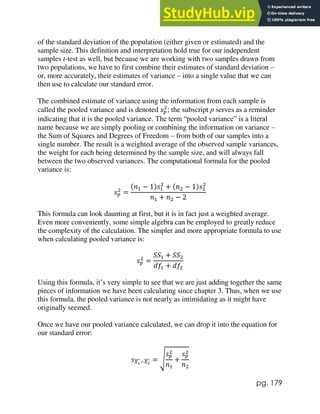 pg. 179
of the standard deviation of the population (either given or estimated) and the
sample size. This definition and interpretation hold true for our independent
samples t-test as well, but because we are working with two samples drawn from
two populations, we have to first combine their estimates of standard deviation –
or, more accurately, their estimates of variance – into a single value that we can
then use to calculate our standard error.
The combined estimate of variance using the information from each sample is
called the pooled variance and is denoted 𝑠𝑝
2
; the subscript p serves as a reminder
indicating that it is the pooled variance. The term “pooled variance” is a literal
name because we are simply pooling or combining the information on variance –
the Sum of Squares and Degrees of Freedom – from both of our samples into a
single number. The result is a weighted average of the observed sample variances,
the weight for each being determined by the sample size, and will always fall
between the two observed variances. The computational formula for the pooled
variance is:
𝑠𝑝
2
=
(𝑛1 − 1)𝑠1
2
+ (𝑛2 − 1)𝑠2
2
𝑛1 + 𝑛2 − 2
This formula can look daunting at first, but it is in fact just a weighted average.
Even more conveniently, some simple algebra can be employed to greatly reduce
the complexity of the calculation. The simpler and more appropriate formula to use
when calculating pooled variance is:
𝑠𝑝
2
=
𝑆𝑆1 + 𝑆𝑆2
𝑑𝑓1 + 𝑑𝑓2
Using this formula, it’s very simple to see that we are just adding together the same
pieces of information we have been calculating since chapter 3. Thus, when we use
this formula, the pooled variance is not nearly as intimidating as it might have
originally seemed.
Once we have our pooled variance calculated, we can drop it into the equation for
our standard error:
𝑠𝑋1
̅̅̅̅−𝑋2
̅̅̅̅ = √
𝑠𝑝
2
𝑛1
+
𝑠𝑝
2
𝑛2
 