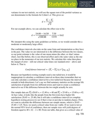 pg. 186
variance in our test statistic, we will use the square root of the pooled variance as
our denominator in the formula for Cohen’s d. This gives us:
𝑑 =
𝑋1
̅̅̅ − 𝑋2
̅̅̅
√𝑠𝑝
2
For our example above, we can calculate the effect size to be:
𝑑 =
24.00 − 16.50
√144.48
=
7.50
12.02
= 0.62
We interpret this using the same guidelines as before, so we would consider this a
moderate or moderately large effect.
Our confidence intervals also take on the same form and interpretation as they have
in the past. The value we are interested in is the difference between the two means,
so our point estimate is the value of one mean minus the other, or xbar1 minus
xbar2. Just like before, this is our observed effect and is the same value as the one
we place in the numerator of our test statistic. We calculate this value then place
the margin of error – still our critical value times our standard error – above and
below it. That is:
𝐶𝑜𝑛𝑓𝑖𝑑𝑒𝑛𝑐𝑒 𝐼𝑛𝑡𝑒𝑟𝑣𝑎𝑙 = (𝑋1
̅̅̅ − 𝑋2
̅̅̅) ± 𝑡∗
(𝑠𝑋1
̅̅̅̅−𝑋2
̅̅̅̅)
Because our hypothesis testing example used a one-tailed test, it would be
inappropriate to calculate a confidence interval on those data (remember that we
can only calculate a confidence interval for a two-tailed test because the interval
extends in both directions). Let’s say we find summary statistics on the average life
satisfaction of people from two different towns and want to create a confidence
interval to see if the difference between the two might actually be zero.
Our sample data are 𝑋1
̅̅̅=28.65 s1 = 12.40 n1 = 40 and 𝑋2
̅̅̅ = 25.40 s2 = 15.68 n2 = 42.
At face value, it looks like the people from the first town have higher life
satisfaction (28.65 vs. 25.40), but it will take a confidence interval (or complete
hypothesis testing process) to see if that is true or just due to random chance. First,
we want to calculate the difference between our sample means, which is 28.65 –
25.40 = 3.25. Next, we need a critical value from our t-table. If we want to test at
the normal 95% level of confidence, then our sample sizes will yield degrees of
freedom equal to 40 + 42 – 2 = 80. From our table, that gives us a critical value of
 
