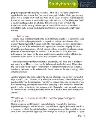 pg. 16
property is preserved across the two ratios. After all, if the “zero” label were
applied at the temperature that Fahrenheit happens to label as 10 degrees, the two
ratios would instead be 30 to 10 and 90 to 40, no longer the same! For this reason,
it does not make sense to say that 80 degrees is “twice as hot” as 40 degrees. Such
a claim would depend on an arbitrary decision about where to “start” the
temperature scale, namely, what temperature to call zero (whereas the claim is
intended to make a more fundamental assertion about the underlying physical
reality).
Ratio scales
The ratio scale of measurement is the most informative scale. It is an interval scale
with the additional property that its zero position indicates the absence of the
quantity being measured. You can think of a ratio scale as the three earlier scales
rolled up in one. Like a nominal scale, it provides a name or category for each
object (the numbers serve as labels). Like an ordinal scale, the objects are ordered
(in terms of the ordering of the numbers). Like an interval scale, the same
difference at two places on the scale has the same meaning. And in addition, the
same ratio at two places on the scale also carries the same meaning.
The Fahrenheit scale for temperature has an arbitrary zero point and is therefore
not a ratio scale. However, zero on the Kelvin scale is absolute zero. This makes
the Kelvin scale a ratio scale. For example, if one temperature is twice as high as
another as measured on the Kelvin scale, then it has twice the kinetic energy of the
other temperature.
Another example of a ratio scale is the amount of money you have in your pocket
right now (25 cents, 55 cents, etc.). Money is measured on a ratio scale because, in
addition to having the properties of an interval scale, it has a true zero point: if you
have zero money, this implies the absence of money. Since money has a true zero
point, it makes sense to say that someone with 50 cents has twice as much money
as someone with 25 cents (or that Bill Gates has a million times more money than
you do).
What level of measurement is used for psychological
variables?
Rating scales are used frequently in psychological research. For example,
experimental subjects may be asked to rate their level of pain, how much they like
a consumer product, their attitudes about capital punishment, their confidence in an
answer to a test question. Typically these ratings are made on a 5-point or a 7-point
 
