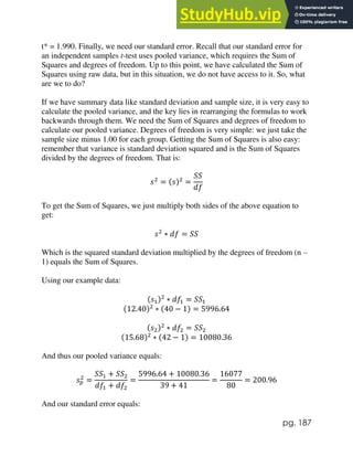 pg. 187
t* = 1.990. Finally, we need our standard error. Recall that our standard error for
an independent samples t-test uses pooled variance, which requires the Sum of
Squares and degrees of freedom. Up to this point, we have calculated the Sum of
Squares using raw data, but in this situation, we do not have access to it. So, what
are we to do?
If we have summary data like standard deviation and sample size, it is very easy to
calculate the pooled variance, and the key lies in rearranging the formulas to work
backwards through them. We need the Sum of Squares and degrees of freedom to
calculate our pooled variance. Degrees of freedom is very simple: we just take the
sample size minus 1.00 for each group. Getting the Sum of Squares is also easy:
remember that variance is standard deviation squared and is the Sum of Squares
divided by the degrees of freedom. That is:
𝑠2
= (𝑠)2
=
𝑆𝑆
𝑑𝑓
To get the Sum of Squares, we just multiply both sides of the above equation to
get:
𝑠2
∗ 𝑑𝑓 = 𝑆𝑆
Which is the squared standard deviation multiplied by the degrees of freedom (n –
1) equals the Sum of Squares.
Using our example data:
(𝑠1)2
∗ 𝑑𝑓1 = 𝑆𝑆1
(12.40)2
∗ (40 − 1) = 5996.64
(𝑠2)2
∗ 𝑑𝑓2 = 𝑆𝑆2
(15.68)2
∗ (42 − 1) = 10080.36
And thus our pooled variance equals:
𝑠𝑝
2
=
𝑆𝑆1 + 𝑆𝑆2
𝑑𝑓1 + 𝑑𝑓2
=
5996.64 + 10080.36
39 + 41
=
16077
80
= 200.96
And our standard error equals:
 