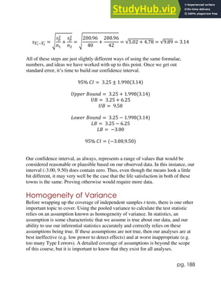 pg. 188
𝑠𝑋1
̅̅̅̅−𝑋2
̅̅̅̅ = √
𝑠𝑝
2
𝑛1
+
𝑠𝑝
2
𝑛2
= √
200.96
40
+
200.96
42
= √5.02 + 4.78 = √9.89 = 3.14
All of these steps are just slightly different ways of using the same formulae,
numbers, and ideas we have worked with up to this point. Once we get out
standard error, it’s time to build our confidence interval.
95% 𝐶𝐼 = 3.25 ± 1.990(3.14)
𝑈𝑝𝑝𝑒𝑟 𝐵𝑜𝑢𝑛𝑑 = 3.25 + 1.990(3.14)
𝑈𝐵 = 3.25 + 6.25
𝑈𝐵 = 9.50
𝐿𝑜𝑤𝑒𝑟 𝐵𝑜𝑢𝑛𝑑 = 3.25 − 1.990(3.14)
𝐿𝐵 = 3.25 − 6.25
𝐿𝐵 = −3.00
95% 𝐶𝐼 = (−3.00,9.50)
Our confidence interval, as always, represents a range of values that would be
considered reasonable or plausible based on our observed data. In this instance, our
interval (-3.00, 9.50) does contain zero. Thus, even though the means look a little
bit different, it may very well be the case that the life satisfaction in both of these
towns is the same. Proving otherwise would require more data.
Homogeneity of Variance
Before wrapping up the coverage of independent samples t-tests, there is one other
important topic to cover. Using the pooled variance to calculate the test statistic
relies on an assumption known as homogeneity of variance. In statistics, an
assumption is some characteristic that we assume is true about our data, and our
ability to use our inferential statistics accurately and correctly relies on these
assumptions being true. If these assumptions are not true, then our analyses are at
best ineffective (e.g. low power to detect effects) and at worst inappropriate (e.g.
too many Type I errors). A detailed coverage of assumptions is beyond the scope
of this course, but it is important to know that they exist for all analyses.
 