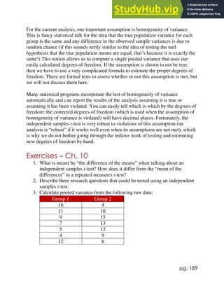pg. 189
For the current analysis, one important assumption is homogeneity of variance.
This is fancy statistical talk for the idea that the true population variance for each
group is the same and any difference in the observed sample variances is due to
random chance (if this sounds eerily similar to the idea of testing the null
hypothesis that the true population means are equal, that’s because it is exactly the
same!) This notion allows us to compute a single pooled variance that uses our
easily calculated degrees of freedom. If the assumption is shown to not be true,
then we have to use a very complicated formula to estimate the proper degrees of
freedom. There are formal tests to assess whether or not this assumption is met, but
we will not discuss them here.
Many statistical programs incorporate the test of homogeneity of variance
automatically and can report the results of the analysis assuming it is true or
assuming it has been violated. You can easily tell which is which by the degrees of
freedom: the corrected degrees of freedom (which is used when the assumption of
homogeneity of variance is violated) will have decimal places. Fortunately, the
independent samples t-test is very robust to violations of this assumption (an
analysis is “robust” if it works well even when its assumptions are not met), which
is why we do not bother going through the tedious work of testing and estimating
new degrees of freedom by hand.
Exercises – Ch. 10
1. What is meant by “the difference of the means” when talking about an
independent samples t-test? How does it differ from the “mean of the
differences” in a repeated measures t-test?
2. Describe three research questions that could be tested using an independent
samples t-test.
3. Calculate pooled variance from the following raw data:
Group 1 Group 2
16 4
11 10
9 15
7 13
5 12
4 9
12 8
 