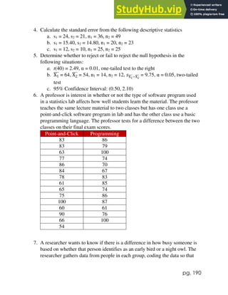 pg. 190
4. Calculate the standard error from the following descriptive statistics
a. s1 = 24, s2 = 21, n1 = 36, n2 = 49
b. s1 = 15.40, s2 = 14.80, n1 = 20, n2 = 23
c. s1 = 12, s2 = 10, n1 = 25, n2 = 25
5. Determine whether to reject or fail to reject the null hypothesis in the
following situations:
a. t(40) = 2.49, α = 0.01, one-tailed test to the right
b. X1
̅̅̅̅ = 64, X2
̅̅̅̅ = 54, n1 = 14, n2 = 12, 𝑠X1
̅̅̅̅−X2
̅̅̅̅ = 9.75, α = 0.05, two-tailed
test
c. 95% Confidence Interval: (0.50, 2.10)
6. A professor is interest in whether or not the type of software program used
in a statistics lab affects how well students learn the material. The professor
teaches the same lecture material to two classes but has one class use a
point-and-click software program in lab and has the other class use a basic
programming language. The professor tests for a difference between the two
classes on their final exam scores.
Point-and-Click Programming
83 86
83 79
63 100
77 74
86 70
84 67
78 83
61 85
65 74
75 86
100 87
60 61
90 76
66 100
54
7. A researcher wants to know if there is a difference in how busy someone is
based on whether that person identifies as an early bird or a night owl. The
researcher gathers data from people in each group, coding the data so that
 