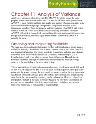 pg. 194
Chapter 11: Analysis of Variance
Analysis of variance, often abbreviated to ANOVA for short, serves the same
purpose as the t-tests we learned in unit 2: it tests for differences in group means.
ANOVA is more flexible in that it can handle any number of groups, unlike t-tests
which are limited to two groups (independent samples) or two time points
(dependent samples). Thus, the purpose and interpretation of ANOVA will be the
same as it was for t-tests, as will the hypothesis testing procedure. However,
ANOVA will, at first glance, look much different from a mathematical perspective,
though as we will see, the basic logic behind the test statistic for ANOVA is
actually the same.
Observing and Interpreting Variability
We have seen time and again that scores, be they individual data or group means,
will differ naturally. Sometimes this is due to random chance, and other times it is
due to actual differences. Our job as scientists, researchers, and data analysts is to
determine if the observed differences are systematic and meaningful (via a
hypothesis test) and, if so, what is causing those differences. Through this, it
becomes clear that, although we are usually interested in the mean or average
score, it is the variability in the scores that is key.
Take a look at figure 1, which shows scores for many people on a test of skill used
as part of a job application. The x-axis has each individual person, in no particular
order, and the y-axis contains the score each person received on the test. As we can
see, the job applicants differed quite a bit in their performance, and understanding
why that is the case would be extremely useful information. However, there’s no
interpretable pattern in the data, especially because we only have information on
the test, not on any other variable (remember that the x-axis here only shows
individual people and is not ordered or interpretable).
 