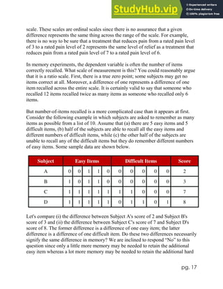pg. 17
scale. These scales are ordinal scales since there is no assurance that a given
difference represents the same thing across the range of the scale. For example,
there is no way to be sure that a treatment that reduces pain from a rated pain level
of 3 to a rated pain level of 2 represents the same level of relief as a treatment that
reduces pain from a rated pain level of 7 to a rated pain level of 6.
In memory experiments, the dependent variable is often the number of items
correctly recalled. What scale of measurement is this? You could reasonably argue
that it is a ratio scale. First, there is a true zero point; some subjects may get no
items correct at all. Moreover, a difference of one represents a difference of one
item recalled across the entire scale. It is certainly valid to say that someone who
recalled 12 items recalled twice as many items as someone who recalled only 6
items.
But number-of-items recalled is a more complicated case than it appears at first.
Consider the following example in which subjects are asked to remember as many
items as possible from a list of 10. Assume that (a) there are 5 easy items and 5
difficult items, (b) half of the subjects are able to recall all the easy items and
different numbers of difficult items, while (c) the other half of the subjects are
unable to recall any of the difficult items but they do remember different numbers
of easy items. Some sample data are shown below.
Subject Easy Items Difficult Items Score
A 0 0 1 1 0 0 0 0 0 0 2
B 1 0 1 1 0 0 0 0 0 0 3
C 1 1 1 1 1 1 1 0 0 0 7
D 1 1 1 1 1 0 1 1 0 1 8
Let's compare (i) the difference between Subject A's score of 2 and Subject B's
score of 3 and (ii) the difference between Subject C's score of 7 and Subject D's
score of 8. The former difference is a difference of one easy item; the latter
difference is a difference of one difficult item. Do these two differences necessarily
signify the same difference in memory? We are inclined to respond “No” to this
question since only a little more memory may be needed to retain the additional
easy item whereas a lot more memory may be needed to retain the additional hard
 