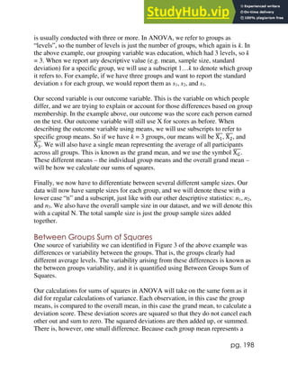 pg. 198
is usually conducted with three or more. In ANOVA, we refer to groups as
“levels”, so the number of levels is just the number of groups, which again is k. In
the above example, our grouping variable was education, which had 3 levels, so k
= 3. When we report any descriptive value (e.g. mean, sample size, standard
deviation) for a specific group, we will use a subscript 1…k to denote which group
it refers to. For example, if we have three groups and want to report the standard
deviation s for each group, we would report them as s1, s2, and s3.
Our second variable is our outcome variable. This is the variable on which people
differ, and we are trying to explain or account for those differences based on group
membership. In the example above, our outcome was the score each person earned
on the test. Our outcome variable will still use X for scores as before. When
describing the outcome variable using means, we will use subscripts to refer to
specific group means. So if we have k = 3 groups, our means will be X1
̅̅̅, X2
̅̅̅, and
X3
̅̅̅. We will also have a single mean representing the average of all participants
across all groups. This is known as the grand mean, and we use the symbol X𝐺
̅̅̅̅.
These different means – the individual group means and the overall grand mean –
will be how we calculate our sums of squares.
Finally, we now have to differentiate between several different sample sizes. Our
data will now have sample sizes for each group, and we will denote these with a
lower case “n” and a subscript, just like with our other descriptive statistics: n1, n2,
and n3. We also have the overall sample size in our dataset, and we will denote this
with a capital N. The total sample size is just the group sample sizes added
together.
Between Groups Sum of Squares
One source of variability we can identified in Figure 3 of the above example was
differences or variability between the groups. That is, the groups clearly had
different average levels. The variability arising from these differences is known as
the between groups variability, and it is quantified using Between Groups Sum of
Squares.
Our calculations for sums of squares in ANOVA will take on the same form as it
did for regular calculations of variance. Each observation, in this case the group
means, is compared to the overall mean, in this case the grand mean, to calculate a
deviation score. These deviation scores are squared so that they do not cancel each
other out and sum to zero. The squared deviations are then added up, or summed.
There is, however, one small difference. Because each group mean represents a
 