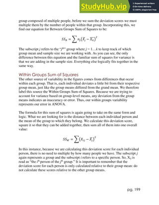 pg. 199
group composed of multiple people, before we sum the deviation scores we must
multiple them by the number of people within that group. Incorporating this, we
find our equation for Between Groups Sum of Squares to be:
𝑆𝑆𝐵 = ∑ 𝑛𝑗(𝑋𝑗
̅ − 𝑋𝐺
̅̅̅̅)
2
The subscript j refers to the “jth
” group where j = 1…k to keep track of which
group mean and sample size we are working with. As you can see, the only
difference between this equation and the familiar sum of squares for variance is
that we are adding in the sample size. Everything else logically fits together in the
same way.
Within Groups Sum of Squares
The other source of variability in the figures comes from differences that occur
within each group. That is, each individual deviates a little bit from their respective
group mean, just like the group means differed from the grand mean. We therefore
label this source the Within Groups Sum of Squares. Because we are trying to
account for variance based on group-level means, any deviation from the group
means indicates an inaccuracy or error. Thus, our within groups variability
represents our error in ANOVA.
The formula for this sum of squares is again going to take on the same form and
logic. What we are looking for is the distance between each individual person and
the mean of the group to which they belong. We calculate this deviation score,
square it so that they can be added together, then sum all of them into one overall
value:
𝑆𝑆𝑊 = ∑(𝑋𝑖𝑗 − 𝑋𝑗
̅ )
2
In this instance, because we are calculating this deviation score for each individual
person, there is no need to multiple by how many people we have. The subscript j
again represents a group and the subscript i refers to a specific person. So, Xij is
read as “the ith
person of the jth
group.” It is important to remember that the
deviation score for each person is only calculated relative to their group mean: do
not calculate these scores relative to the other group means.
 
