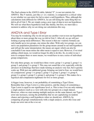 pg. 202
The final column in the ANOVA table, labeled “F”, is our test statistic for
ANOVA. The F statistic, just like a t- or z-statistic, is compared to a critical value
to see whether we can reject for fail to reject a null hypothesis. Thus, although the
calculations look different for ANOVA, we are still doing the same thing that we
did in all of Unit 2. We are simply using a new type of data to test our hypotheses.
We will see what these hypotheses look like shortly, but first, we must take a
moment to address why we are doing our calculations this way.
ANOVA and Type I Error
You may be wondering why we do not just use another t-test to test our hypotheses
about three or more groups the way we did in Unit 2. After all, we are still just
looking at group mean differences. The reason is that our t-statistic formula can
only handle up to two groups, one minus the other. With only two groups, we can
move our population parameters for the group means around in our null hypothesis
and still get the same interpretation: the means are equal, which can also be
concluded if one mean minus the other mean is equal to zero. However, if we tried
adding a third mean, we would no longer be able to do this. So, in order to use t-
tests to compare three or more means, we would have to run a series of individual
group comparisons.
For only three groups, we would have three t-tests: group 1 vs group 2, group 1 vs
group 3, and group 2 vs group 3. This may not sound like a lot, especially with the
advances in technology that have made running an analysis very fast, but it quickly
scales up. With just one additional group, bringing our total to four, we would have
six comparisons: group 1 vs group 2, group 1 vs group 3, group 1 vs group 4,
group 2 vs group 3, group 2 vs group 4, and group 3 vs group 4. This makes for a
logistical and computation nightmare for five or more groups.
A bigger issue, however, is our probability of committing a Type I Error.
Remember that a Type I error is a false positive, and the chance of committing a
Type I error is equal to our significance level, α. This is true if we are only running
a single analysis (such as a t-test with only two groups) on a single dataset.
However, when we start running multiple analyses on the same dataset, our Type I
error rate increases, raising the probability that we are capitalizing on random
chance and rejecting a null hypothesis when we should not. ANOVA, by
comparing all groups simultaneously with a single analysis, averts this issue and
keeps our error rate at the α we set.
 