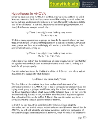 pg. 203
Hypotheses in ANOVA
So far we have seen what ANOVA is used for, why we use it, and how we use it.
Now we can turn to the formal hypotheses we will be testing. As with before, we
have a null and an alternative hypothesis to lay out. Our null hypothesis is still the
idea of “no difference” in our data. Because we have multiple group means, we
simply list them out as equal to each other:
H0: 𝑇ℎ𝑒𝑟𝑒 𝑖𝑠 𝑛𝑜 𝑑𝑖𝑓𝑓𝑒𝑟𝑒𝑛𝑐𝑒 𝑖𝑛 𝑡ℎ𝑒 𝑔𝑟𝑜𝑢𝑝 𝑚𝑒𝑎𝑛𝑠
H0: 𝜇1 = 𝜇2 = 𝜇3
We list as many μ parameters as groups we have. In the example above, we have
three groups to test, so we have three parameters in our null hypothesis. If we had
more groups, say, four, we would simply add another μ to the list and give it the
appropriate subscript, giving us:
H0: 𝑇ℎ𝑒𝑟𝑒 𝑖𝑠 𝑛𝑜 𝑑𝑖𝑓𝑓𝑒𝑟𝑒𝑛𝑐𝑒 𝑖𝑛 𝑡ℎ𝑒 𝑔𝑟𝑜𝑢𝑝 𝑚𝑒𝑎𝑛𝑠
H0: 𝜇1 = 𝜇2 = 𝜇3 = 𝜇4
Notice that we do not say that the means are all equal to zero, we only say that they
are equal to one another; it does not matter what the actual value is, so long as it
holds for all groups equally.
Our alternative hypothesis for ANOVA is a little bit different. Let’s take a look at
it and then dive deeper into what it means:
H𝐴: 𝐴𝑡 𝑙𝑒𝑎𝑠𝑡 𝑜𝑛𝑒 𝑚𝑒𝑎𝑛 𝑖𝑠 𝑑𝑖𝑓𝑓𝑒𝑟𝑒𝑛𝑡
The first difference in obvious: there is no mathematical statement of the
alternative hypothesis in ANOVA. This is due to the second difference: we are not
saying which group is going to be different, only that at least one will be. Because
we do not hypothesize about which mean will be different, there is no way to write
it mathematically. Related to this, we do not have directional hypotheses (greater
than or less than) like we did in Unit 2. Due to this, our alternative hypothesis is
always exactly the same: at least one mean is different.
In Unit 2, we saw that, if we reject the null hypothesis, we can adopt the
alternative, and this made it easy to understand what the differences looked like. In
ANOVA, we will still adopt the alternative hypothesis as the best explanation of
our data if we reject the null hypothesis. However, when we look at the alternative
 