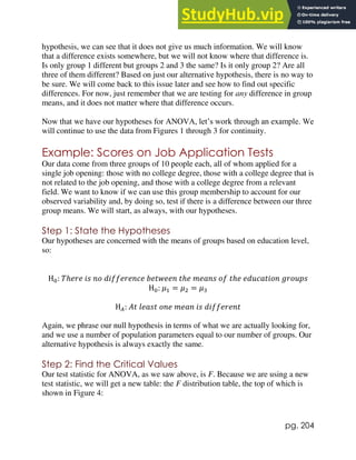pg. 204
hypothesis, we can see that it does not give us much information. We will know
that a difference exists somewhere, but we will not know where that difference is.
Is only group 1 different but groups 2 and 3 the same? Is it only group 2? Are all
three of them different? Based on just our alternative hypothesis, there is no way to
be sure. We will come back to this issue later and see how to find out specific
differences. For now, just remember that we are testing for any difference in group
means, and it does not matter where that difference occurs.
Now that we have our hypotheses for ANOVA, let’s work through an example. We
will continue to use the data from Figures 1 through 3 for continuity.
Example: Scores on Job Application Tests
Our data come from three groups of 10 people each, all of whom applied for a
single job opening: those with no college degree, those with a college degree that is
not related to the job opening, and those with a college degree from a relevant
field. We want to know if we can use this group membership to account for our
observed variability and, by doing so, test if there is a difference between our three
group means. We will start, as always, with our hypotheses.
Step 1: State the Hypotheses
Our hypotheses are concerned with the means of groups based on education level,
so:
H0: 𝑇ℎ𝑒𝑟𝑒 𝑖𝑠 𝑛𝑜 𝑑𝑖𝑓𝑓𝑒𝑟𝑒𝑛𝑐𝑒 𝑏𝑒𝑡𝑤𝑒𝑒𝑛 𝑡ℎ𝑒 𝑚𝑒𝑎𝑛𝑠 𝑜𝑓 𝑡ℎ𝑒 𝑒𝑑𝑢𝑐𝑎𝑡𝑖𝑜𝑛 𝑔𝑟𝑜𝑢𝑝𝑠
H0: 𝜇1 = 𝜇2 = 𝜇3
H𝐴: 𝐴𝑡 𝑙𝑒𝑎𝑠𝑡 𝑜𝑛𝑒 𝑚𝑒𝑎𝑛 𝑖𝑠 𝑑𝑖𝑓𝑓𝑒𝑟𝑒𝑛𝑡
Again, we phrase our null hypothesis in terms of what we are actually looking for,
and we use a number of population parameters equal to our number of groups. Our
alternative hypothesis is always exactly the same.
Step 2: Find the Critical Values
Our test statistic for ANOVA, as we saw above, is F. Because we are using a new
test statistic, we will get a new table: the F distribution table, the top of which is
shown in Figure 4:
 