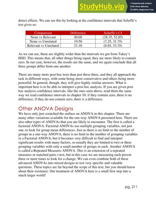 pg. 211
detect effects. We can see this by looking at the confidence intervals that Scheffe’s
test gives us:
Comparison Difference Scheffe’s CI
None vs Relevant 40.60 (28.35, 52.85)
None vs Unrelated 19.50 (7.25, 31.75)
Relevant vs Unrelated 21.10 (8.85, 33.35)
As we can see, these are slightly wider than the intervals we got from Tukey’s
HSD. This means that, all other things being equal, they are more likely to contain
zero. In our case, however, the results are the same, and we again conclude that all
three groups differ from one another.
There are many more post hoc tests than just these three, and they all approach the
task in different ways, with some being more conservative and others being more
powerful. In general, though, they will give highly similar answers. What is
important here is to be able to interpret a post hoc analysis. If you are given post
hoc analysis confidence intervals, like the ones seen above, read them the same
way we read confidence intervals in chapter 10: if they contain zero, there is no
difference; if they do not contain zero, there is a difference.
Other ANOVA Designs
We have only just scratched the surface on ANOVA in this chapter. There are
many other variations available for the one-way ANOVA presented here. There are
also other types of ANOVAs that you are likely to encounter. The first is called a
factorial ANOVA. Factorial ANOVAs use multiple grouping variables, not just
one, to look for group mean differences. Just as there is no limit to the number of
groups in a one-way ANOVA, there is no limit to the number of grouping variables
in a Factorial ANOVA, but it becomes very difficult to find and interpret
significant results with many factors, so usually they are limited to two or three
grouping variables with only a small number of groups in each. Another ANOVA
is called a Repeated Measures ANOVA. This is an extension of a repeated
measures or matched pairs t-test, but in this case we are measuring each person
three or more times to look for a change. We can even combine both of these
advanced ANOVAs into mixed designs to test very specific and valuable
questions. These topics are far beyond the scope of this text, but you should know
about their existence. Our treatment of ANOVA here is a small first step into a
much larger world!
 