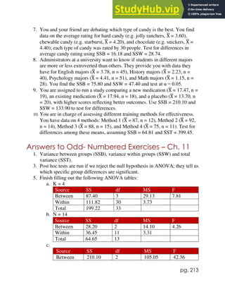 pg. 213
7. You and your friend are debating which type of candy is the best. You find
data on the average rating for hard candy (e.g. jolly ranchers, X
̅ = 3.60),
chewable candy (e.g. starburst, X
̅ = 4.20), and chocolate (e.g. snickers, X
̅ =
4.40); each type of candy was rated by 30 people. Test for differences in
average candy rating using SSB = 16.18 and SSW = 28.74.
8. Administrators at a university want to know if students in different majors
are more or less extroverted than others. They provide you with data they
have for English majors (X
̅ = 3.78, n = 45), History majors (X
̅ = 2.23, n =
40), Psychology majors (X
̅ = 4.41, n = 51), and Math majors (X
̅ = 1.15, n =
28). You find the SSB = 75.80 and SSW = 47.40 and test at α = 0.05.
9. You are assigned to run a study comparing a new medication (X
̅ = 17.47, n =
19), an existing medication (X
̅ = 17.94, n = 18), and a placebo (X
̅ = 13.70, n
= 20), with higher scores reflecting better outcomes. Use SSB = 210.10 and
SSW = 133.90 to test for differences.
10. You are in charge of assessing different training methods for effectiveness.
You have data on 4 methods: Method 1 (X
̅ = 87, n = 12), Method 2 (X
̅ = 92,
n = 14), Method 3 (X
̅ = 88, n = 15), and Method 4 (X
̅ = 75, n = 11). Test for
differences among these means, assuming SSB = 64.81 and SST = 399.45.
Answers to Odd- Numbered Exercises – Ch. 11
1. Variance between groups (SSB), variance within groups (SSW) and total
variance (SST).
3. Post hoc tests are run if we reject the null hypothesis in ANOVA; they tell us
which specific group differences are significant.
5. Finish filling out the following ANOVA tables:
a. K = 4
Source SS df MS F
Between 87.40 3 29.13 7.81
Within 111.82 30 3.73
Total 199.22 33
b. N = 14
Source SS df MS F
Between 28.20 2 14.10 4.26
Within 36.45 11 3.31
Total 64.65 13
c.
Source SS df MS F
Between 210.10 2 105.05 42.36
 