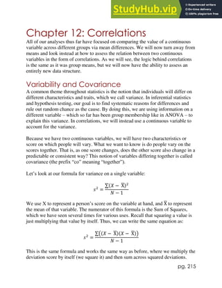 pg. 215
Chapter 12: Correlations
All of our analyses thus far have focused on comparing the value of a continuous
variable across different groups via mean differences. We will now turn away from
means and look instead at how to assess the relation between two continuous
variables in the form of correlations. As we will see, the logic behind correlations
is the same as it was group means, but we will now have the ability to assess an
entirely new data structure.
Variability and Covariance
A common theme throughout statistics is the notion that individuals will differ on
different characteristics and traits, which we call variance. In inferential statistics
and hypothesis testing, our goal is to find systematic reasons for differences and
rule out random chance as the cause. By doing this, we are using information on a
different variable – which so far has been group membership like in ANOVA – to
explain this variance. In correlations, we will instead use a continuous variable to
account for the variance.
Because we have two continuous variables, we will have two characteristics or
score on which people will vary. What we want to know is do people vary on the
scores together. That is, as one score changes, does the other score also change in a
predictable or consistent way? This notion of variables differing together is called
covariance (the prefix “co” meaning “together”).
Let’s look at our formula for variance on a single variable:
𝑠2
=
∑(𝑋 − X
̅)2
𝑁 − 1
We use X to represent a person’s score on the variable at hand, and X
̅ to represent
the mean of that variable. The numerator of this formula is the Sum of Squares,
which we have seen several times for various uses. Recall that squaring a value is
just multiplying that value by itself. Thus, we can write the same equation as:
𝑠2
=
∑((𝑋 − X
̅)(𝑋 − X
̅))
𝑁 − 1
This is the same formula and works the same way as before, where we multiply the
deviation score by itself (we square it) and then sum across squared deviations.
 
