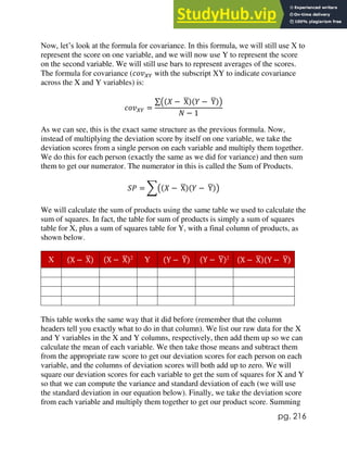 pg. 216
Now, let’s look at the formula for covariance. In this formula, we will still use X to
represent the score on one variable, and we will now use Y to represent the score
on the second variable. We will still use bars to represent averages of the scores.
The formula for covariance (𝑐𝑜𝑣𝑋𝑌 with the subscript XY to indicate covariance
across the X and Y variables) is:
𝑐𝑜𝑣𝑋𝑌 =
∑((𝑋 − X
̅)(𝑌 − Y
̅))
𝑁 − 1
As we can see, this is the exact same structure as the previous formula. Now,
instead of multiplying the deviation score by itself on one variable, we take the
deviation scores from a single person on each variable and multiply them together.
We do this for each person (exactly the same as we did for variance) and then sum
them to get our numerator. The numerator in this is called the Sum of Products.
𝑆𝑃 = ∑((𝑋 − X
̅)(𝑌 − Y
̅))
We will calculate the sum of products using the same table we used to calculate the
sum of squares. In fact, the table for sum of products is simply a sum of squares
table for X, plus a sum of squares table for Y, with a final column of products, as
shown below.
X (X − X
̅) (X − X
̅)2
Y (Y − Y
̅) (Y − Y
̅)2
(X − X
̅)(Y − Y
̅)
This table works the same way that it did before (remember that the column
headers tell you exactly what to do in that column). We list our raw data for the X
and Y variables in the X and Y columns, respectively, then add them up so we can
calculate the mean of each variable. We then take those means and subtract them
from the appropriate raw score to get our deviation scores for each person on each
variable, and the columns of deviation scores will both add up to zero. We will
square our deviation scores for each variable to get the sum of squares for X and Y
so that we can compute the variance and standard deviation of each (we will use
the standard deviation in our equation below). Finally, we take the deviation score
from each variable and multiply them together to get our product score. Summing
 