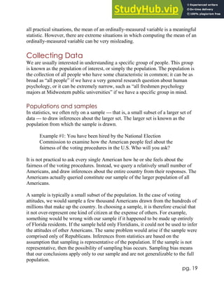 pg. 19
all practical situations, the mean of an ordinally-measured variable is a meaningful
statistic. However, there are extreme situations in which computing the mean of an
ordinally-measured variable can be very misleading.
Collecting Data
We are usually interested in understanding a specific group of people. This group
is known as the population of interest, or simply the population. The population is
the collection of all people who have some characteristic in common; it can be as
broad as “all people” if we have a very general research question about human
psychology, or it can be extremely narrow, such as “all freshmen psychology
majors at Midwestern public universities” if we have a specific group in mind.
Populations and samples
In statistics, we often rely on a sample --- that is, a small subset of a larger set of
data --- to draw inferences about the larger set. The larger set is known as the
population from which the sample is drawn.
Example #1: You have been hired by the National Election
Commission to examine how the American people feel about the
fairness of the voting procedures in the U.S. Who will you ask?
It is not practical to ask every single American how he or she feels about the
fairness of the voting procedures. Instead, we query a relatively small number of
Americans, and draw inferences about the entire country from their responses. The
Americans actually queried constitute our sample of the larger population of all
Americans.
A sample is typically a small subset of the population. In the case of voting
attitudes, we would sample a few thousand Americans drawn from the hundreds of
millions that make up the country. In choosing a sample, it is therefore crucial that
it not over-represent one kind of citizen at the expense of others. For example,
something would be wrong with our sample if it happened to be made up entirely
of Florida residents. If the sample held only Floridians, it could not be used to infer
the attitudes of other Americans. The same problem would arise if the sample were
comprised only of Republicans. Inferences from statistics are based on the
assumption that sampling is representative of the population. If the sample is not
representative, then the possibility of sampling bias occurs. Sampling bias means
that our conclusions apply only to our sample and are not generalizable to the full
population.
 