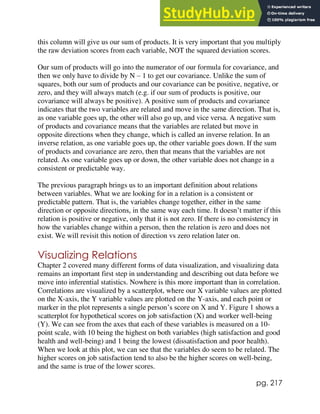 pg. 217
this column will give us our sum of products. It is very important that you multiply
the raw deviation scores from each variable, NOT the squared deviation scores.
Our sum of products will go into the numerator of our formula for covariance, and
then we only have to divide by N – 1 to get our covariance. Unlike the sum of
squares, both our sum of products and our covariance can be positive, negative, or
zero, and they will always match (e.g. if our sum of products is positive, our
covariance will always be positive). A positive sum of products and covariance
indicates that the two variables are related and move in the same direction. That is,
as one variable goes up, the other will also go up, and vice versa. A negative sum
of products and covariance means that the variables are related but move in
opposite directions when they change, which is called an inverse relation. In an
inverse relation, as one variable goes up, the other variable goes down. If the sum
of products and covariance are zero, then that means that the variables are not
related. As one variable goes up or down, the other variable does not change in a
consistent or predictable way.
The previous paragraph brings us to an important definition about relations
between variables. What we are looking for in a relation is a consistent or
predictable pattern. That is, the variables change together, either in the same
direction or opposite directions, in the same way each time. It doesn’t matter if this
relation is positive or negative, only that it is not zero. If there is no consistency in
how the variables change within a person, then the relation is zero and does not
exist. We will revisit this notion of direction vs zero relation later on.
Visualizing Relations
Chapter 2 covered many different forms of data visualization, and visualizing data
remains an important first step in understanding and describing out data before we
move into inferential statistics. Nowhere is this more important than in correlation.
Correlations are visualized by a scatterplot, where our X variable values are plotted
on the X-axis, the Y variable values are plotted on the Y-axis, and each point or
marker in the plot represents a single person’s score on X and Y. Figure 1 shows a
scatterplot for hypothetical scores on job satisfaction (X) and worker well-being
(Y). We can see from the axes that each of these variables is measured on a 10-
point scale, with 10 being the highest on both variables (high satisfaction and good
health and well-being) and 1 being the lowest (dissatisfaction and poor health).
When we look at this plot, we can see that the variables do seem to be related. The
higher scores on job satisfaction tend to also be the higher scores on well-being,
and the same is true of the lower scores.
 