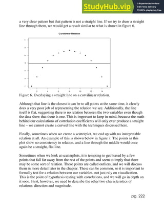 pg. 222
a very clear pattern but that pattern is not a straight line. If we try to draw a straight
line through them, we would get a result similar to what is shown in figure 6.
Figure 6. Overlaying a straight line on a curvilinear relation.
Although that line is the closest it can be to all points at the same time, it clearly
does a very poor job of representing the relation we see. Additionally, the line
itself is flat, suggesting there is no relation between the two variables even though
the data show that there is one. This is important to keep in mind, because the math
behind our calculations of correlation coefficients will only ever produce a straight
line – we cannot create a curved line with the techniques discussed here.
Finally, sometimes when we create a scatterplot, we end up with no interpretable
relation at all. An example of this is shown below in figure 7. The points in this
plot show no consistency in relation, and a line through the middle would once
again be a straight, flat line.
Sometimes when we look at scatterplots, it is tempting to get biased by a few
points that fall far away from the rest of the points and seem to imply that there
may be some sort of relation. These points are called outliers, and we will discuss
them in more detail later in the chapter. These can be common, so it is important to
formally test for a relation between our variables, not just rely on visualization.
This is the point of hypothesis testing with correlations, and we will go in depth on
it soon. First, however, we need to describe the other two characteristics of
relations: direction and magnitude.
 