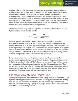 pg. 226
absolute value) for the magnitude. As noted above, assumes a linear relation, so
nothing about r will suggest what the form is – it will only tell what the direction
and magnitude would be if the form is linear (Remember: always make a
scatterplot first!). r also works as a test statistic because the magnitude of r will
correspond directly to a t value as the specific degrees of freedom, which can then
be compared to a critical value. Luckily, we do not need to do this conversion by
hand. Instead, we will have a table of r critical values that looks very similar to our
t table, and we can compare our r directly to those.
The formula for r is very simple: it is just the covariance (defined above) divided
by the standard deviations of X and Y:
𝑟 =
𝑐𝑜𝑣𝑋𝑌
𝑠𝑋𝑠𝑌
=
𝑆𝑃
√𝑆𝑆𝑋 ∗ 𝑆𝑆𝑌
The first formula gives a direct sense of what a correlation is: a covariance
standardized onto the scale of X and Y; the second formula is computationally
simpler and faster. Both of these equations will give the same value, and as we saw
at the beginning of the chapter, all of these values are easily computed by using the
sum of products table. When we do this calculation, we will find that our answer is
always between -1.00 and 1.00 (if it’s not, check the math again), which gives us a
standard, interpretable metric, similar to what z-scores did.
It was stated earlier that r is a descriptive statistic like X
̅, and just like X
̅, it
corresponds to a population parameter. For correlations, the population parameter
is the lowercase Greek letter ρ (“rho”); be careful not to confuse ρ with a p-value –
they look quite similar. r is an estimate of ρ just like X
̅ is an estimate of μ. Thus,
we will test our observed value of r that we calculate from the data and compare it
to a value of ρ specified by our null hypothesis to see if the relation between our
variables is significant, as we will see in our example next.
Example: Anxiety and Depression
Anxiety and depression are often reported to be highly linked (or “comorbid”). Our
hypothesis testing procedure follows the same four-step process as before, starting
with our null and alternative hypotheses. We will look for a positive relation
between our variables among a group of 10 people because that is what we would
expect based on them being comorbid.
 