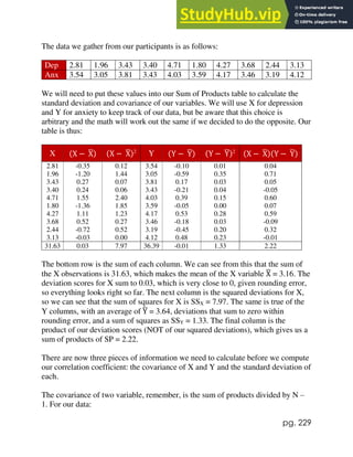 pg. 229
The data we gather from our participants is as follows:
Dep 2.81 1.96 3.43 3.40 4.71 1.80 4.27 3.68 2.44 3.13
Anx 3.54 3.05 3.81 3.43 4.03 3.59 4.17 3.46 3.19 4.12
We will need to put these values into our Sum of Products table to calculate the
standard deviation and covariance of our variables. We will use X for depression
and Y for anxiety to keep track of our data, but be aware that this choice is
arbitrary and the math will work out the same if we decided to do the opposite. Our
table is thus:
X (X − X
̅) (X − X
̅)2
Y (Y − Y
̅) (Y − Y
̅)2
(X − X
̅)(Y − Y
̅)
2.81 -0.35 0.12 3.54 -0.10 0.01 0.04
1.96 -1.20 1.44 3.05 -0.59 0.35 0.71
3.43 0.27 0.07 3.81 0.17 0.03 0.05
3.40 0.24 0.06 3.43 -0.21 0.04 -0.05
4.71 1.55 2.40 4.03 0.39 0.15 0.60
1.80 -1.36 1.85 3.59 -0.05 0.00 0.07
4.27 1.11 1.23 4.17 0.53 0.28 0.59
3.68 0.52 0.27 3.46 -0.18 0.03 -0.09
2.44 -0.72 0.52 3.19 -0.45 0.20 0.32
3.13 -0.03 0.00 4.12 0.48 0.23 -0.01
31.63 0.03 7.97 36.39 -0.01 1.33 2.22
The bottom row is the sum of each column. We can see from this that the sum of
the X observations is 31.63, which makes the mean of the X variable X
̅ = 3.16. The
deviation scores for X sum to 0.03, which is very close to 0, given rounding error,
so everything looks right so far. The next column is the squared deviations for X,
so we can see that the sum of squares for X is SSX = 7.97. The same is true of the
Y columns, with an average of Y
̅ = 3.64, deviations that sum to zero within
rounding error, and a sum of squares as SSY = 1.33. The final column is the
product of our deviation scores (NOT of our squared deviations), which gives us a
sum of products of SP = 2.22.
There are now three pieces of information we need to calculate before we compute
our correlation coefficient: the covariance of X and Y and the standard deviation of
each.
The covariance of two variable, remember, is the sum of products divided by N –
1. For our data:
 