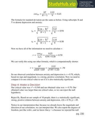 pg. 230
𝑐𝑜𝑣𝑋𝑌 =
𝑆𝑃
𝑁 − 1
=
2.22
9
= 0.25
The formula for standard deviation are the same as before. Using subscripts X and
Y to denote depression and anxiety:
𝑠𝑋 = √∑ (X − X
̅)
2
𝑁 − 1
= √
7.97
9
= 0.94
𝑠𝑌 = √∑ (Y − Y
̅)
2
𝑁 − 1
= √
1.33
9
= 0.38
Now we have all of the information we need to calculate r:
𝑟 =
𝑐𝑜𝑣𝑋𝑌
𝑠𝑋𝑠𝑌
=
0.25
0.94 ∗ 0.38
= 0.70
We can verify this using our other formula, which is computationally shorter:
𝑟 =
𝑆𝑃
√𝑆𝑆𝑋 ∗ 𝑆𝑆𝑌
=
2.22
√7.97 ∗ 1.33
= .70
So our observed correlation between anxiety and depression is r = 0.70, which,
based on sign and magnitude, is a strong, positive correlation. Now we need to
compare it to our critical value to see if it is also statistically significant.
Step 4: Make a Decision
Our critical value was r* = 0.549 and our obtained value was r = 0.70. Our
obtained value was larger than our critical value, so we can reject the null
hypothesis.
Reject H0. Based on our sample of 10 people, there is a statistically significant,
strong, positive relation between anxiety and depression, r(8) = 0.70, p < .05.
Notice in our interpretation that, because we already know the magnitude and
direction of our correlation, we can interpret that. We also report the degrees of
freedom, just like with t, and we know that p < α because we rejected the null
 