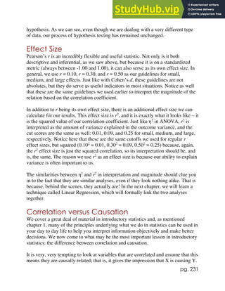 pg. 231
hypothesis. As we can see, even though we are dealing with a very different type
of data, our process of hypothesis testing has remained unchanged.
Effect Size
Pearson’s r is an incredibly flexible and useful statistic. Not only is it both
descriptive and inferential, as we saw above, but because it is on a standardized
metric (always between -1.00 and 1.00), it can also serve as its own effect size. In
general, we use r = 0.10, r = 0.30, and r = 0.50 as our guidelines for small,
medium, and large effects. Just like with Cohen’s d, these guidelines are not
absolutes, but they do serve as useful indicators in most situations. Notice as well
that these are the same guidelines we used earlier to interpret the magnitude of the
relation based on the correlation coefficient.
In addition to r being its own effect size, there is an additional effect size we can
calculate for our results. This effect size is r2
, and it is exactly what it looks like – it
is the squared value of our correlation coefficient. Just like η2
in ANOVA, r2
is
interpreted as the amount of variance explained in the outcome variance, and the
cut scores are the same as well: 0.01, 0.09, and 0.25 for small, medium, and large,
respectively. Notice here that these are the same cutoffs we used for regular r
effect sizes, but squared (0.102
= 0.01, 0.302
= 0.09, 0.502
= 0.25) because, again,
the r2
effect size is just the squared correlation, so its interpretation should be, and
is, the same. The reason we use r2
as an effect size is because our ability to explain
variance is often important to us.
The similarities between η2
and r2
in interpretation and magnitude should clue you
in to the fact that they are similar analyses, even if they look nothing alike. That is
because, behind the scenes, they actually are! In the next chapter, we will learn a
technique called Linear Regression, which will formally link the two analyses
together.
Correlation versus Causation
We cover a great deal of material in introductory statistics and, as mentioned
chapter 1, many of the principles underlying what we do in statistics can be used in
your day to day life to help you interpret information objectively and make better
decisions. We now come to what may be the most important lesson in introductory
statistics: the difference between correlation and causation.
It is very, very tempting to look at variables that are correlated and assume that this
means they are causally related; that is, it gives the impression that X is causing Y.
 