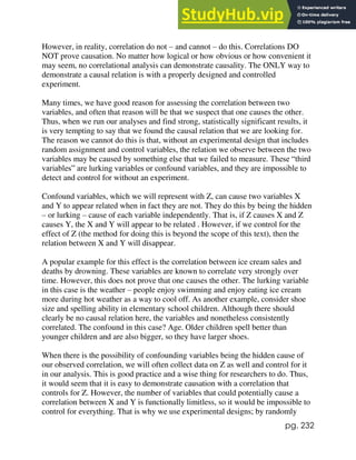 pg. 232
However, in reality, correlation do not – and cannot – do this. Correlations DO
NOT prove causation. No matter how logical or how obvious or how convenient it
may seem, no correlational analysis can demonstrate causality. The ONLY way to
demonstrate a causal relation is with a properly designed and controlled
experiment.
Many times, we have good reason for assessing the correlation between two
variables, and often that reason will be that we suspect that one causes the other.
Thus, when we run our analyses and find strong, statistically significant results, it
is very tempting to say that we found the causal relation that we are looking for.
The reason we cannot do this is that, without an experimental design that includes
random assignment and control variables, the relation we observe between the two
variables may be caused by something else that we failed to measure. These “third
variables” are lurking variables or confound variables, and they are impossible to
detect and control for without an experiment.
Confound variables, which we will represent with Z, can cause two variables X
and Y to appear related when in fact they are not. They do this by being the hidden
– or lurking – cause of each variable independently. That is, if Z causes X and Z
causes Y, the X and Y will appear to be related . However, if we control for the
effect of Z (the method for doing this is beyond the scope of this text), then the
relation between X and Y will disappear.
A popular example for this effect is the correlation between ice cream sales and
deaths by drowning. These variables are known to correlate very strongly over
time. However, this does not prove that one causes the other. The lurking variable
in this case is the weather – people enjoy swimming and enjoy eating ice cream
more during hot weather as a way to cool off. As another example, consider shoe
size and spelling ability in elementary school children. Although there should
clearly be no causal relation here, the variables and nonetheless consistently
correlated. The confound in this case? Age. Older children spell better than
younger children and are also bigger, so they have larger shoes.
When there is the possibility of confounding variables being the hidden cause of
our observed correlation, we will often collect data on Z as well and control for it
in our analysis. This is good practice and a wise thing for researchers to do. Thus,
it would seem that it is easy to demonstrate causation with a correlation that
controls for Z. However, the number of variables that could potentially cause a
correlation between X and Y is functionally limitless, so it would be impossible to
control for everything. That is why we use experimental designs; by randomly
 