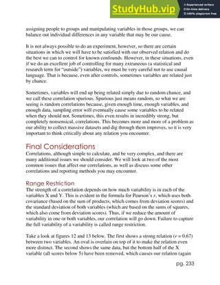 pg. 233
assigning people to groups and manipulating variables in those groups, we can
balance out individual differences in any variable that may be our cause.
It is not always possible to do an experiment, however, so there are certain
situations in which we will have to be satisfied with our observed relation and do
the best we can to control for known confounds. However, in these situations, even
if we do an excellent job of controlling for many extraneous (a statistical and
research term for “outside”) variables, we must be very careful not to use causal
language. That is because, even after controls, sometimes variables are related just
by chance.
Sometimes, variables will end up being related simply due to random chance, and
we call these correlation spurious. Spurious just means random, so what we are
seeing is random correlations because, given enough time, enough variables, and
enough data, sampling error will eventually cause some variables to be related
when they should not. Sometimes, this even results in incredibly strong, but
completely nonsensical, correlations. This becomes more and more of a problem as
our ability to collect massive datasets and dig through them improves, so it is very
important to think critically about any relation you encounter.
Final Considerations
Correlations, although simple to calculate, and be very complex, and there are
many additional issues we should consider. We will look at two of the most
common issues that affect our correlations, as well as discuss some other
correlations and reporting methods you may encounter.
Range Restriction
The strength of a correlation depends on how much variability is in each of the
variables X and Y. This is evident in the formula for Pearson’s r, which uses both
covariance (based on the sum of products, which comes from deviation scores) and
the standard deviation of both variables (which are based on the sums of squares,
which also come from deviation scores). Thus, if we reduce the amount of
variability in one or both variables, our correlation will go down. Failure to capture
the full variability of a variability is called range restriction.
Take a look at figures 12 and 13 below. The first shows a strong relation (r = 0.67)
between two variables. An oval is overlain on top of it to make the relation even
more distinct. The second shows the same data, but the bottom half of the X
variable (all scores below 5) have been removed, which causes our relation (again
 