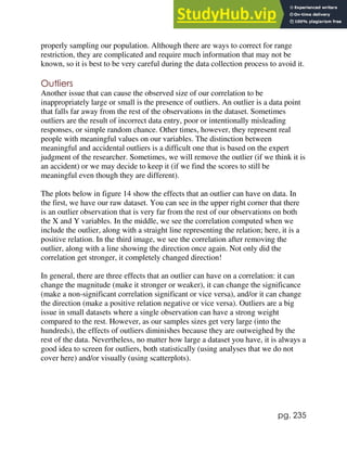 pg. 235
properly sampling our population. Although there are ways to correct for range
restriction, they are complicated and require much information that may not be
known, so it is best to be very careful during the data collection process to avoid it.
Outliers
Another issue that can cause the observed size of our correlation to be
inappropriately large or small is the presence of outliers. An outlier is a data point
that falls far away from the rest of the observations in the dataset. Sometimes
outliers are the result of incorrect data entry, poor or intentionally misleading
responses, or simple random chance. Other times, however, they represent real
people with meaningful values on our variables. The distinction between
meaningful and accidental outliers is a difficult one that is based on the expert
judgment of the researcher. Sometimes, we will remove the outlier (if we think it is
an accident) or we may decide to keep it (if we find the scores to still be
meaningful even though they are different).
The plots below in figure 14 show the effects that an outlier can have on data. In
the first, we have our raw dataset. You can see in the upper right corner that there
is an outlier observation that is very far from the rest of our observations on both
the X and Y variables. In the middle, we see the correlation computed when we
include the outlier, along with a straight line representing the relation; here, it is a
positive relation. In the third image, we see the correlation after removing the
outlier, along with a line showing the direction once again. Not only did the
correlation get stronger, it completely changed direction!
In general, there are three effects that an outlier can have on a correlation: it can
change the magnitude (make it stronger or weaker), it can change the significance
(make a non-significant correlation significant or vice versa), and/or it can change
the direction (make a positive relation negative or vice versa). Outliers are a big
issue in small datasets where a single observation can have a strong weight
compared to the rest. However, as our samples sizes get very large (into the
hundreds), the effects of outliers diminishes because they are outweighed by the
rest of the data. Nevertheless, no matter how large a dataset you have, it is always a
good idea to screen for outliers, both statistically (using analyses that we do not
cover here) and/or visually (using scatterplots).
 