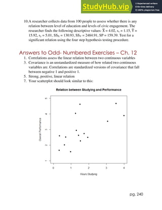pg. 240
10.A researcher collects data from 100 people to assess whether there is any
relation between level of education and levels of civic engagement. The
researcher finds the following descriptive values: X
̅ = 4.02, sx = 1.15, Y
̅ =
15.92, sy = 5.01, SSX = 130.93, SSY = 2484.91, SP = 159.39. Test for a
significant relation using the four step hypothesis testing procedure.
Answers to Odd- Numbered Exercises – Ch. 12
1. Correlations assess the linear relation between two continuous variables
3. Covariance is an unstandardized measure of how related two continuous
variables are. Correlations are standardized versions of covariance that fall
between negative 1 and positive 1.
5. Strong, positive, linear relation
7. Your scatterplot should look similar to this:
 