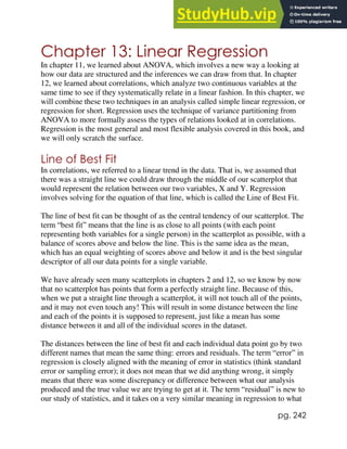 pg. 242
Chapter 13: Linear Regression
In chapter 11, we learned about ANOVA, which involves a new way a looking at
how our data are structured and the inferences we can draw from that. In chapter
12, we learned about correlations, which analyze two continuous variables at the
same time to see if they systematically relate in a linear fashion. In this chapter, we
will combine these two techniques in an analysis called simple linear regression, or
regression for short. Regression uses the technique of variance partitioning from
ANOVA to more formally assess the types of relations looked at in correlations.
Regression is the most general and most flexible analysis covered in this book, and
we will only scratch the surface.
Line of Best Fit
In correlations, we referred to a linear trend in the data. That is, we assumed that
there was a straight line we could draw through the middle of our scatterplot that
would represent the relation between our two variables, X and Y. Regression
involves solving for the equation of that line, which is called the Line of Best Fit.
The line of best fit can be thought of as the central tendency of our scatterplot. The
term “best fit” means that the line is as close to all points (with each point
representing both variables for a single person) in the scatterplot as possible, with a
balance of scores above and below the line. This is the same idea as the mean,
which has an equal weighting of scores above and below it and is the best singular
descriptor of all our data points for a single variable.
We have already seen many scatterplots in chapters 2 and 12, so we know by now
that no scatterplot has points that form a perfectly straight line. Because of this,
when we put a straight line through a scatterplot, it will not touch all of the points,
and it may not even touch any! This will result in some distance between the line
and each of the points it is supposed to represent, just like a mean has some
distance between it and all of the individual scores in the dataset.
The distances between the line of best fit and each individual data point go by two
different names that mean the same thing: errors and residuals. The term “error” in
regression is closely aligned with the meaning of error in statistics (think standard
error or sampling error); it does not mean that we did anything wrong, it simply
means that there was some discrepancy or difference between what our analysis
produced and the true value we are trying to get at it. The term “residual” is new to
our study of statistics, and it takes on a very similar meaning in regression to what
 