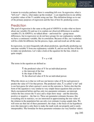 pg. 243
it means in everyday parlance: there is something left over. In regression, what is
“left over” – that is, what makes up the residual – is an imperfection in our ability
to predict values of the Y variable using our line. This definition brings us to one
of the primary purposes of regression and the line of best fit: predicting scores.
Prediction
The goal of regression is the same as the goal of ANOVA: to take what we know
about one variable (X) and use it to explain our observed differences in another
variable (Y). In ANOVA, we talked about – and tested for – group mean
differences, but in regression we do not have groups for our explanatory variable;
we have a continuous variable, like in correlation. Because of this, our vocabulary
will be a little bit different, but the process, logic, and end result are all the same.
In regression, we most frequently talk about prediction, specifically predicting our
outcome variable Y from our explanatory variable X, and we use the line of best fit
to make our predictions. Let’s take a look at the equation for the line, which is
quite simple:
Y
̂ = a + bX
The terms in the equation are defined as:
Y
̂: the predicted value of Y for an individual person
a: the intercept of the line
b: the slope of the line
X: the observed value of X for an individual person
What this shows us is that we will use our known value of X for each person to
predict the value of Y for that person. The predicted value, Y
̂, is called “y-hat” and
is our best guess for what a person’s score on the outcome is. Notice also that the
form of the equation is very similar to very simple linear equations that you have
likely encountered before and has only two parameter estimates: an intercept
(where the line crosses the Y-axis) and a slope (how steep – and the direction,
positive or negative – the line is). These are parameter estimates because, like
everything else in statistics, we are interested in approximating the true value of
the relation in the population but can only ever estimate it using sample data. We
will soon see that one of these parameters, the slope, is the focus of our hypothesis
tests (the intercept is only there to make the math work out properly and is rarely
interpretable). The formulae for these parameter estimates use very familiar values:
 