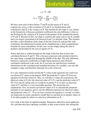 pg. 244
a = Y
̅ − bX
̅
b =
𝑐𝑜𝑣𝑋𝑌
𝑠𝑋
2 =
𝑆𝑃
𝑆𝑆𝑋
= 𝑟 (
𝑠𝑦
𝑠𝑥
)
We have seen each of these before. Y
̅ and X
̅ are the means of Y and X,
respectively; 𝑐𝑜𝑣𝑋𝑌 is the covariance of X and Y we learned about with
correlations; and 𝑠𝑋
2
is the variance of X. The formula for the slope is very similar
to the formula for a Pearson correlation coefficient; the only difference is that we
are dividing by the variance of X instead of the product of the standard deviations
of X and Y. Because of this, our slope is scaled to the same scale as our X variable
and is no longer constrained to be between 0 and 1 in absolute value. This formula
provides a clear definition of the slope of the line of best fit, and just like with
correlation, this definitional formula can be simplified into a short computational
formula for easier calculations. In this case, we are simply taking the sum of
products and dividing by the sum of squares for X.
Notice that there is a third formula for the slope of the line that involves the
correlation between X and Y. This is because regression and correlation look for
the same thing: a straight line through the middle of the data. The only difference
between a regression coefficient in simple linear regression and a Pearson
correlation coefficient is the scale. So, if you lack raw data but have summary
information on the correlation and standard deviations for variables, you can still
compute a slope, and therefore intercept, for a line of best fit.
It is very important to point out that the Y values in the equations for a and b are
our observed Y values in the dataset, NOT the predicted Y values (Y
̂) from our
equation for the line of best fit. Thus, we will have 3 values for each person: the
observed value of X (X), the observed value of Y (Y), and the predicted value of Y
(Y
̂). You may be asking why we would try to predict Y if we have an observed
value of Y, and that is a very reasonable question. The answer has two
explanations: first, we need to use known values of Y to calculate the parameter
estimates in our equation, and we use the difference between our observed values
and predicted values (Y – Y
̂) to see how accurate our equation is; second, we often
use regression to create a predictive model that we can then use to predict values of
Y for other people for whom we only have information on X.
Let’s look at this from an applied example. Businesses often have more applicants
for a job than they have openings available, so they want to know who among the
 