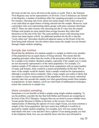 pg. 22
the twins on this list, not to all twins in the nation or world. That is, the National
Twin Registry may not be representative of all twins. Even if inferences are limited
to the Registry, a number of problems affect the sampling procedure we described.
For instance, choosing only twins whose last names begin with Z does not give
every individual an equal chance of being selected into the sample. Moreover, such
a procedure risks over-representing ethnic groups with many surnames that begin
with Z. There are other reasons why choosing just the Z's may bias the sample.
Perhaps such people are more patient than average because they often find
themselves at the end of the line! The same problem occurs with choosing twins
whose last name begins with B. An additional problem for the B's is that the
“every-other-one” procedure disallowed adjacent names on the B part of the list
from being both selected. Just this defect alone means the sample was not formed
through simple random sampling.
Sample size matters
Recall that the definition of a random sample is a sample in which every member
of the population has an equal chance of being selected. This means that the
sampling procedure rather than the results of the procedure define what it means
for a sample to be random. Random samples, especially if the sample size is small,
are not necessarily representative of the entire population. For example, if a
random sample of 20 subjects were taken from a population with an equal number
of males and females, there would be a nontrivial probability (0.06) that 70% or
more of the sample would be female. Such a sample would not be representative,
although it would be drawn randomly. Only a large sample size makes it likely that
our sample is close to representative of the population. For this reason, inferential
statistics take into account the sample size when generalizing results from samples
to populations. In later chapters, you'll see what kinds of mathematical techniques
ensure this sensitivity to sample size.
More complex sampling
Sometimes it is not feasible to build a sample using simple random sampling. To
see the problem, consider the fact that both Dallas and Houston are competing to
be hosts of the 2012 Olympics. Imagine that you are hired to assess whether most
Texans prefer Houston to Dallas as the host, or the reverse. Given the
impracticality of obtaining the opinion of every single Texan, you must construct a
sample of the Texas population. But now notice how difficult it would be to
proceed by simple random sampling. For example, how will you contact those
individuals who don’t vote and don’t have a phone? Even among people you find
in the telephone book, how can you identify those who have just relocated to
 