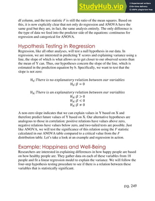 pg. 249
df column, and the test statistic F is still the ratio of the mean squares. Based on
this, it is now explicitly clear that not only do regression and ANOVA have the
same goal but they are, in fact, the same analysis entirely. The only difference is
the type of data we feed into the predictor side of the equations: continuous for
regression and categorical for ANOVA.
Hypothesis Testing in Regression
Regression, like all other analyses, will test a null hypothesis in our data. In
regression, we are interested in predicting Y scores and explaining variance using a
line, the slope of which is what allows us to get closer to our observed scores than
the mean of Y can. Thus, our hypotheses concern the slope of the line, which is
estimated in the prediction equation by b. Specifically, we want to test that the
slope is not zero:
H0: 𝑇ℎ𝑒𝑟𝑒 𝑖𝑠 𝑛𝑜 𝑒𝑥𝑝𝑙𝑎𝑛𝑎𝑡𝑜𝑟𝑦 𝑟𝑒𝑙𝑎𝑡𝑖𝑜𝑛 𝑏𝑒𝑡𝑤𝑒𝑒𝑛 𝑜𝑢𝑟 𝑣𝑎𝑟𝑖𝑎𝑏𝑙𝑒𝑠
H0: 𝛽 = 0
HA: 𝑇ℎ𝑒𝑟𝑒 𝑖𝑠 𝑎𝑛 𝑒𝑥𝑝𝑙𝑎𝑛𝑎𝑡𝑜𝑟𝑦 𝑟𝑒𝑙𝑎𝑡𝑖𝑜𝑛 𝑏𝑒𝑡𝑤𝑒𝑒𝑛 𝑜𝑢𝑟 𝑣𝑎𝑟𝑖𝑎𝑏𝑙𝑒𝑠
HA: 𝛽 > 0
HA: 𝛽 < 0
HA: 𝛽 ≠ 0
A non-zero slope indicates that we can explain values in Y based on X and
therefore predict future values of Y based on X. Our alternative hypotheses are
analogous to those in correlation: positive relations have values above zero,
negative relations have values below zero, and two-tailed tests are possible. Just
like ANOVA, we will test the significance of this relation using the F statistic
calculated in our ANOVA table compared to a critical value from the F
distribution table. Let’s take a look at an example and regression in action.
Example: Happiness and Well-Being
Researchers are interested in explaining differences in how happy people are based
on how healthy people are. They gather data on each of these variables from 18
people and fit a linear regression model to explain the variance. We will follow the
four-step hypothesis testing procedure to see if there is a relation between these
variables that is statistically significant.
 