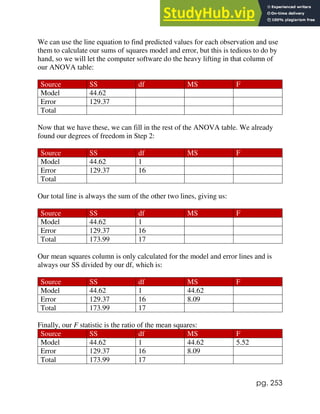 pg. 253
We can use the line equation to find predicted values for each observation and use
them to calculate our sums of squares model and error, but this is tedious to do by
hand, so we will let the computer software do the heavy lifting in that column of
our ANOVA table:
Source SS df MS F
Model 44.62
Error 129.37
Total
Now that we have these, we can fill in the rest of the ANOVA table. We already
found our degrees of freedom in Step 2:
Source SS df MS F
Model 44.62 1
Error 129.37 16
Total
Our total line is always the sum of the other two lines, giving us:
Source SS df MS F
Model 44.62 1
Error 129.37 16
Total 173.99 17
Our mean squares column is only calculated for the model and error lines and is
always our SS divided by our df, which is:
Source SS df MS F
Model 44.62 1 44.62
Error 129.37 16 8.09
Total 173.99 17
Finally, our F statistic is the ratio of the mean squares:
Source SS df MS F
Model 44.62 1 44.62 5.52
Error 129.37 16 8.09
Total 173.99 17
 