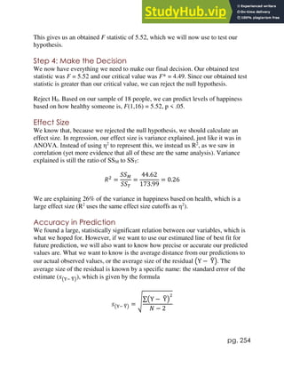 pg. 254
This gives us an obtained F statistic of 5.52, which we will now use to test our
hypothesis.
Step 4: Make the Decision
We now have everything we need to make our final decision. Our obtained test
statistic was F = 5.52 and our critical value was F* = 4.49. Since our obtained test
statistic is greater than our critical value, we can reject the null hypothesis.
Reject H0. Based on our sample of 18 people, we can predict levels of happiness
based on how healthy someone is, F(1,16) = 5.52, p < .05.
Effect Size
We know that, because we rejected the null hypothesis, we should calculate an
effect size. In regression, our effect size is variance explained, just like it was in
ANOVA. Instead of using η2
to represent this, we instead us R2
, as we saw in
correlation (yet more evidence that all of these are the same analysis). Variance
explained is still the ratio of SSM to SST:
𝑅2
=
𝑆𝑆𝑀
𝑆𝑆𝑇
=
44.62
173.99
= 0.26
We are explaining 26% of the variance in happiness based on health, which is a
large effect size (R2
uses the same effect size cutoffs as η2
).
Accuracy in Prediction
We found a large, statistically significant relation between our variables, which is
what we hoped for. However, if we want to use our estimated line of best fit for
future prediction, we will also want to know how precise or accurate our predicted
values are. What we want to know is the average distance from our predictions to
our actual observed values, or the average size of the residual (Y − Y
̂). The
average size of the residual is known by a specific name: the standard error of the
estimate (𝑠(Y− Y
̂)), which is given by the formula
𝑠(Y− Y
̂) = √∑(Y − Y
̂)
2
𝑁 − 2
 