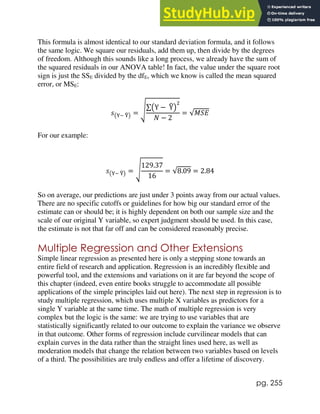 pg. 255
This formula is almost identical to our standard deviation formula, and it follows
the same logic. We square our residuals, add them up, then divide by the degrees
of freedom. Although this sounds like a long process, we already have the sum of
the squared residuals in our ANOVA table! In fact, the value under the square root
sign is just the SSE divided by the dfE, which we know is called the mean squared
error, or MSE:
𝑠(Y− Y
̂) = √∑(Y − Y
̂)
2
𝑁 − 2
= √𝑀𝑆𝐸
For our example:
𝑠(Y− Y
̂) = √
129.37
16
= √8.09 = 2.84
So on average, our predictions are just under 3 points away from our actual values.
There are no specific cutoffs or guidelines for how big our standard error of the
estimate can or should be; it is highly dependent on both our sample size and the
scale of our original Y variable, so expert judgment should be used. In this case,
the estimate is not that far off and can be considered reasonably precise.
Multiple Regression and Other Extensions
Simple linear regression as presented here is only a stepping stone towards an
entire field of research and application. Regression is an incredibly flexible and
powerful tool, and the extensions and variations on it are far beyond the scope of
this chapter (indeed, even entire books struggle to accommodate all possible
applications of the simple principles laid out here). The next step in regression is to
study multiple regression, which uses multiple X variables as predictors for a
single Y variable at the same time. The math of multiple regression is very
complex but the logic is the same: we are trying to use variables that are
statistically significantly related to our outcome to explain the variance we observe
in that outcome. Other forms of regression include curvilinear models that can
explain curves in the data rather than the straight lines used here, as well as
moderation models that change the relation between two variables based on levels
of a third. The possibilities are truly endless and offer a lifetime of discovery.
 