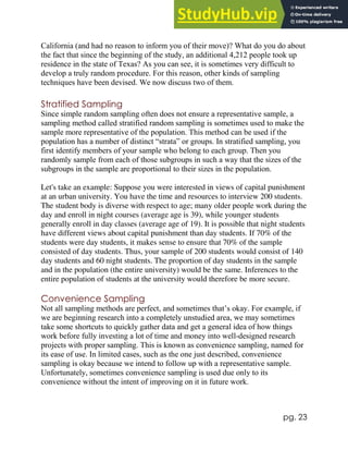 pg. 23
California (and had no reason to inform you of their move)? What do you do about
the fact that since the beginning of the study, an additional 4,212 people took up
residence in the state of Texas? As you can see, it is sometimes very difficult to
develop a truly random procedure. For this reason, other kinds of sampling
techniques have been devised. We now discuss two of them.
Stratified Sampling
Since simple random sampling often does not ensure a representative sample, a
sampling method called stratified random sampling is sometimes used to make the
sample more representative of the population. This method can be used if the
population has a number of distinct “strata” or groups. In stratified sampling, you
first identify members of your sample who belong to each group. Then you
randomly sample from each of those subgroups in such a way that the sizes of the
subgroups in the sample are proportional to their sizes in the population.
Let's take an example: Suppose you were interested in views of capital punishment
at an urban university. You have the time and resources to interview 200 students.
The student body is diverse with respect to age; many older people work during the
day and enroll in night courses (average age is 39), while younger students
generally enroll in day classes (average age of 19). It is possible that night students
have different views about capital punishment than day students. If 70% of the
students were day students, it makes sense to ensure that 70% of the sample
consisted of day students. Thus, your sample of 200 students would consist of 140
day students and 60 night students. The proportion of day students in the sample
and in the population (the entire university) would be the same. Inferences to the
entire population of students at the university would therefore be more secure.
Convenience Sampling
Not all sampling methods are perfect, and sometimes that’s okay. For example, if
we are beginning research into a completely unstudied area, we may sometimes
take some shortcuts to quickly gather data and get a general idea of how things
work before fully investing a lot of time and money into well-designed research
projects with proper sampling. This is known as convenience sampling, named for
its ease of use. In limited cases, such as the one just described, convenience
sampling is okay because we intend to follow up with a representative sample.
Unfortunately, sometimes convenience sampling is used due only to its
convenience without the intent of improving on it in future work.
 