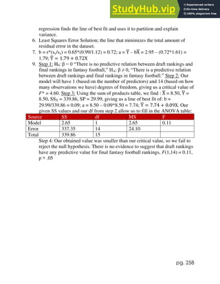 pg. 258
regression finds the line of best fit and uses it to partition and explain
variance.
6. Least Squares Error Solution; the line that minimizes the total amount of
residual error in the dataset.
7. b = r*(sy/sx) = 0.65*(0.99/1.12) = 0.72; a = Y
̅ – bX
̅ = 2.95 – (0.72*1.61) =
1.79; Y
̂ = 1.79 + 0.72X
9. Step 1: H0: β = 0 “There is no predictive relation between draft rankings and
final rankings in fantasy football,” HA: β ≠ 0, “There is a predictive relation
between draft rankings and final rankings in fantasy football.” Step 2: Our
model will have 1 (based on the number of predictors) and 14 (based on how
many observations we have) degrees of freedom, giving us a critical value of
F* = 4.60. Step 3: Using the sum of products table, we find : X
̅ = 8.50, Y
̅ =
8.50, SSX = 339.86, SP = 29.99, giving us a line of best fit of: b =
29.99/339.86 = 0.09; a = 8.50 – 0.09*8.50 = 7.74; Y
̂ = 7.74 + 0.09X. Our
given SS values and our df from step 2 allow us to fill in the ANOVA table:
Source SS df MS F
Model 2.65 1 2.65 0.11
Error 337.35 14 24.10
Total 339.86 15
Step 4: Our obtained value was smaller than our critical value, so we fail to
reject the null hypothesis. There is no evidence to suggest that draft rankings
have any predictive value for final fantasy football rankings, F(1,14) = 0.11,
p > .05
 