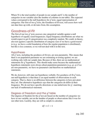 pg. 260
Where N is the total number of people in our sample and C is the number of
categories in our variable (also the number of columns in our table). The expected
values correspond to the null hypothesis for χ2
tests: equal representation of
categories. Our first of two χ2
tests, the Goodness-of-Fit test, will assess how well
our data lines up with, or deviates from, this assumption.
Goodness-of-Fit
The first of our two χ2
tests assesses one categorical variable against a null
hypothesis of equally sized frequencies. Equal frequency distributions are what we
would expect to get if categorization was completely random. We could, in theory,
also test against a specific distribution of category sizes if we have a good reason
to (e.g. we have a solid foundation of how the regular population is distributed),
but this is less common, so we will not deal with it in this text.
Hypotheses
All χ2
tests, including the goodness-of-fit test, are non-parametric. This means that
there is no population parameter we are estimating or testing against; we are
working only with our sample data. Because of this, there are no mathematical
statements for χ2
hypotheses. This should make sense because the mathematical
hypothesis statements were always about population parameters (e.g. μ), so if we
are non-parametric, we have no parameters and therefore no mathematical
statements.
We do, however, still state our hypotheses verbally. For goodness-of-fit χ2
tests,
our null hypothesis is that there is an equal number of observations in each
category. That is, there is no difference between the categories in how prevalent
they are. Our alternative hypothesis says that the categories do differ in their
frequency. We do not have specific directions or one-tailed tests for χ2
, matching
our lack of mathematical statement.
Degrees of Freedom and the χ2 table
Our degrees of freedom for the χ2
test are based on the number of categories we
have in our variable, not on the number of people or observations like it was for
our other tests. Luckily, they are still as simple to calculate:
𝑑𝑓 = 𝐶 − 1
 